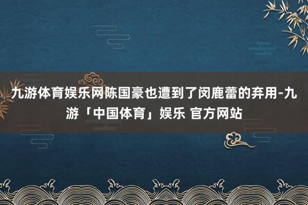 九游体育娱乐网陈国豪也遭到了闵鹿蕾的弃用-九游「中国体育」娱乐 官方网站