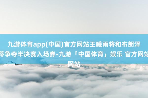 九游体育app(中国)官方网站王曦雨将和布朗泽蒂争夺半决赛入场券-九游「中国体育」娱乐 官方网站