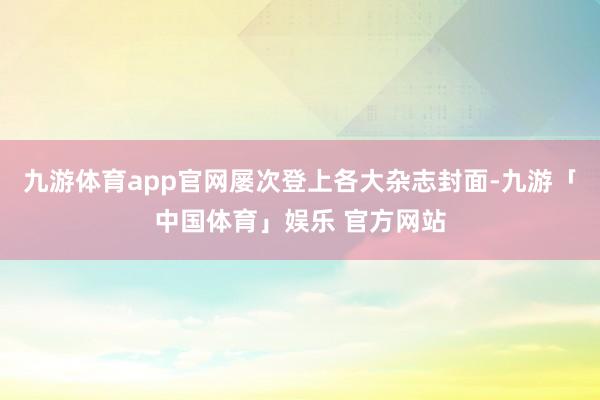 九游体育app官网屡次登上各大杂志封面-九游「中国体育」娱乐 官方网站