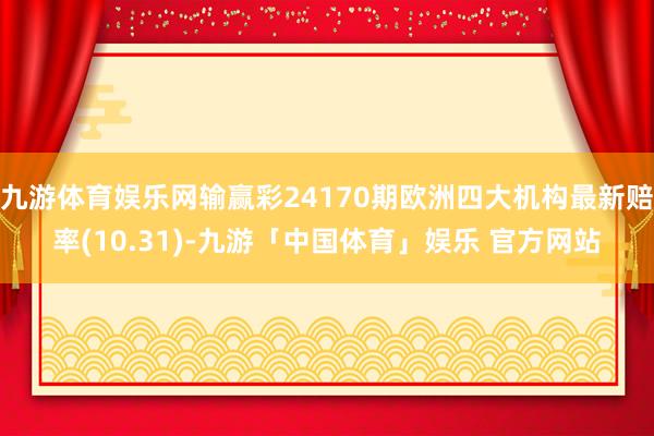 九游体育娱乐网输赢彩24170期欧洲四大机构最新赔率(10.31)-九游「中国体育」娱乐 官方网站