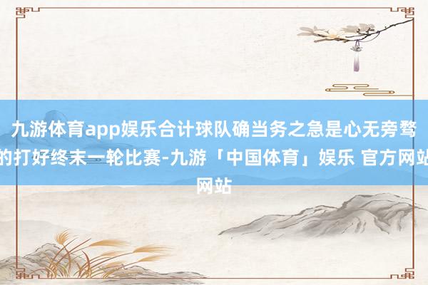 九游体育app娱乐合计球队确当务之急是心无旁骛的打好终末一轮比赛-九游「中国体育」娱乐 官方网站