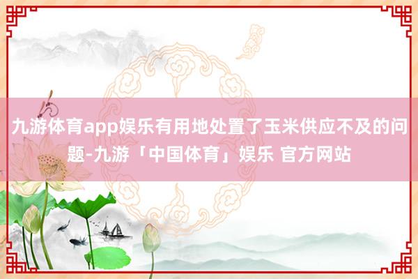 九游体育app娱乐有用地处置了玉米供应不及的问题-九游「中国体育」娱乐 官方网站