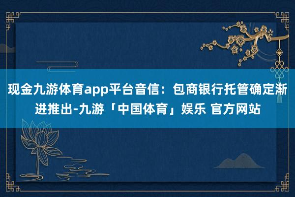 现金九游体育app平台音信：包商银行托管确定渐进推出-九游「中国体育」娱乐 官方网站