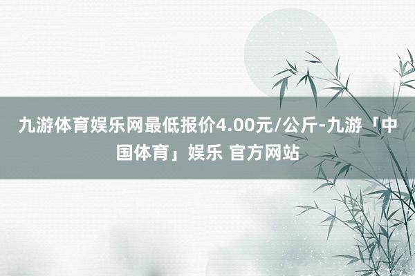 九游体育娱乐网最低报价4.00元/公斤-九游「中国体育」娱乐 官方网站