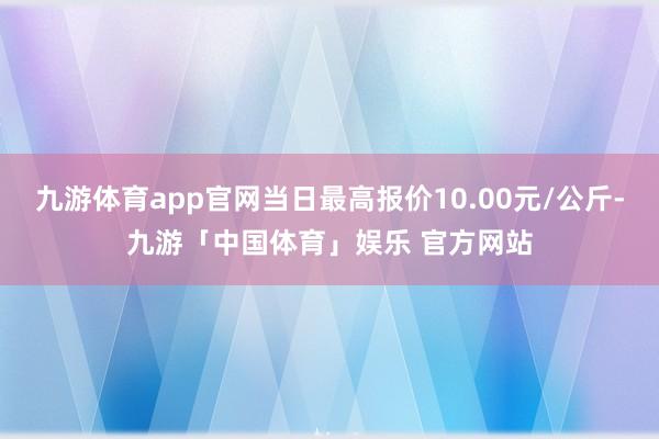 九游体育app官网当日最高报价10.00元/公斤-九游「中国体育」娱乐 官方网站