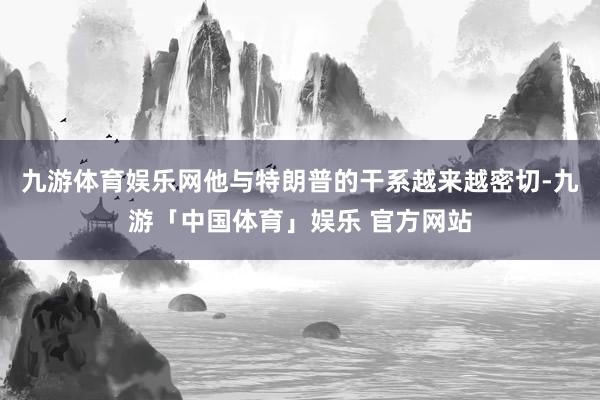 九游体育娱乐网他与特朗普的干系越来越密切-九游「中国体育」娱乐 官方网站