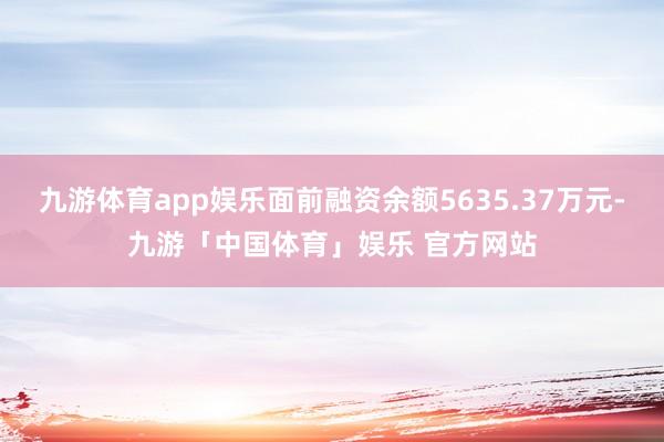 九游体育app娱乐面前融资余额5635.37万元-九游「中国体育」娱乐 官方网站