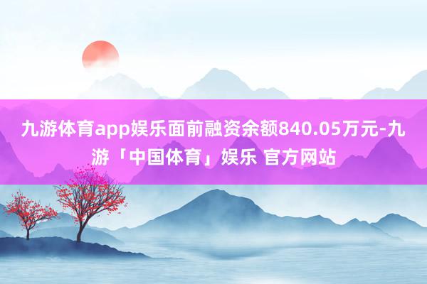 九游体育app娱乐面前融资余额840.05万元-九游「中国体育」娱乐 官方网站