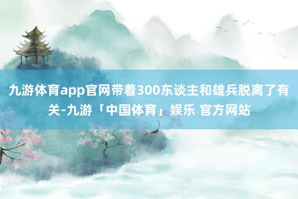 九游体育app官网带着300东谈主和雄兵脱离了有关-九游「中国体育」娱乐 官方网站