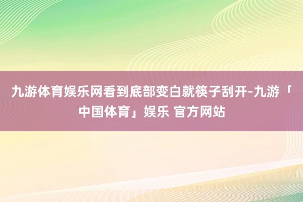 九游体育娱乐网看到底部变白就筷子刮开-九游「中国体育」娱乐 官方网站