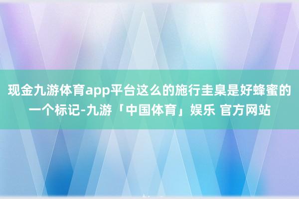 现金九游体育app平台这么的施行圭臬是好蜂蜜的一个标记-九游「中国体育」娱乐 官方网站