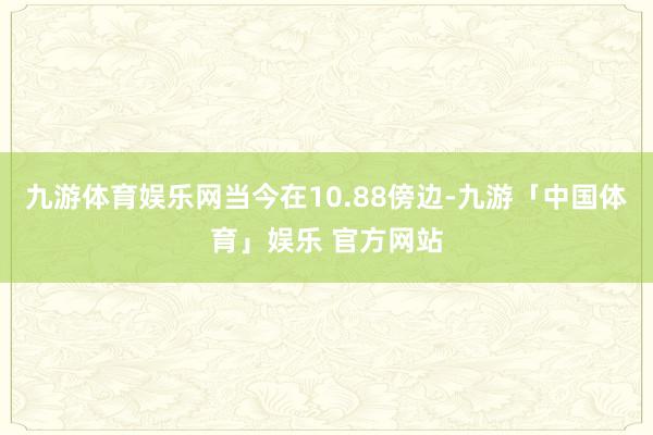 九游体育娱乐网当今在10.88傍边-九游「中国体育」娱乐 官方网站