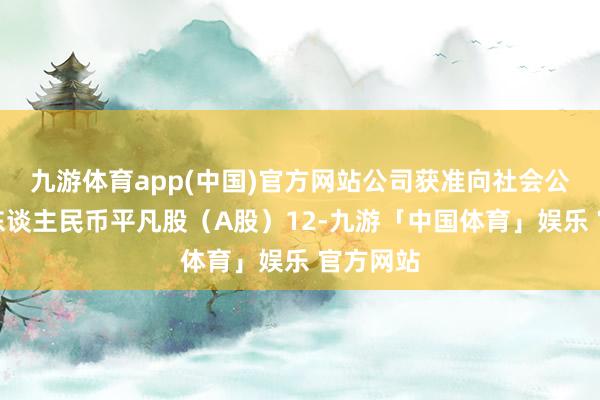 九游体育app(中国)官方网站公司获准向社会公斥地行东谈主民币平凡股（A股）12-九游「中国体育」娱乐 官方网站