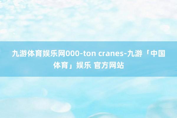 九游体育娱乐网000-ton cranes-九游「中国体育」娱乐 官方网站