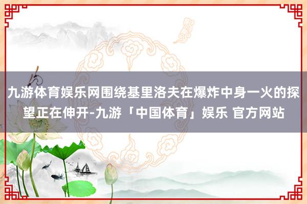 九游体育娱乐网围绕基里洛夫在爆炸中身一火的探望正在伸开-九游「中国体育」娱乐 官方网站