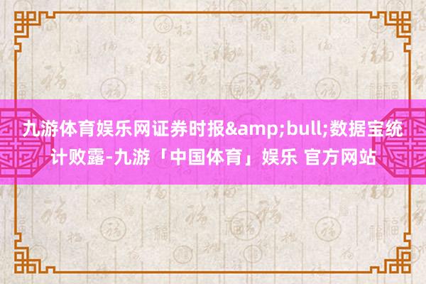 九游体育娱乐网证券时报&bull;数据宝统计败露-九游「中国体育」娱乐 官方网站