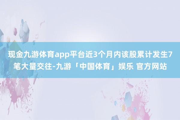 现金九游体育app平台近3个月内该股累计发生7笔大量交往-九游「中国体育」娱乐 官方网站