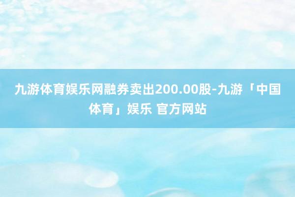 九游体育娱乐网融券卖出200.00股-九游「中国体育」娱乐 官方网站