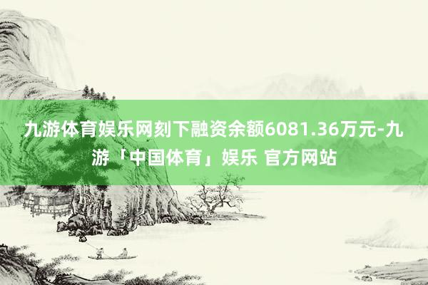 九游体育娱乐网刻下融资余额6081.36万元-九游「中国体育」娱乐 官方网站