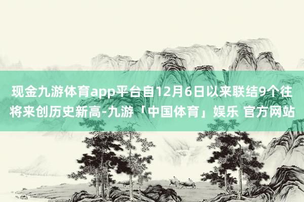 现金九游体育app平台自12月6日以来联结9个往将来创历史新高-九游「中国体育」娱乐 官方网站