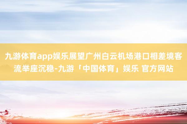 九游体育app娱乐展望广州白云机场港口相差境客流举座沉稳-九游「中国体育」娱乐 官方网站