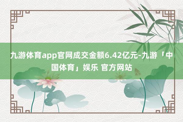 九游体育app官网成交金额6.42亿元-九游「中国体育」娱乐 官方网站