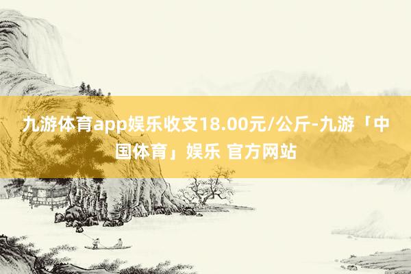 九游体育app娱乐收支18.00元/公斤-九游「中国体育」娱乐 官方网站