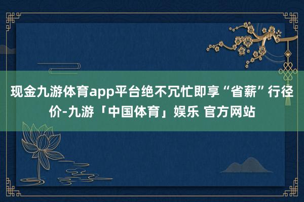 现金九游体育app平台绝不冗忙即享“省薪”行径价-九游「中国体育」娱乐 官方网站