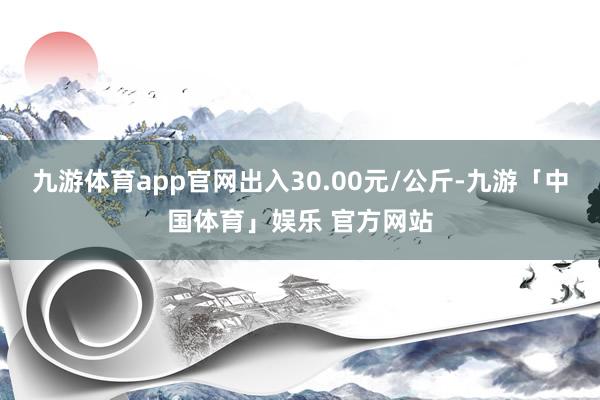 九游体育app官网出入30.00元/公斤-九游「中国体育」娱乐 官方网站