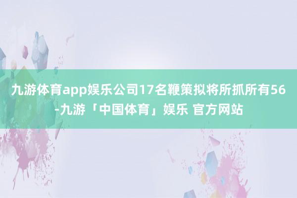 九游体育app娱乐公司17名鞭策拟将所抓所有56-九游「中国体育」娱乐 官方网站