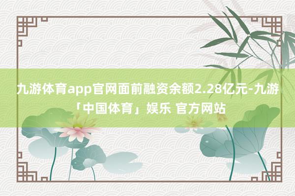 九游体育app官网面前融资余额2.28亿元-九游「中国体育」娱乐 官方网站