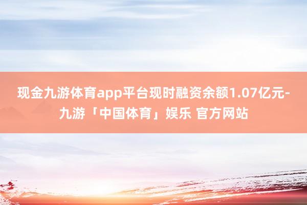 现金九游体育app平台现时融资余额1.07亿元-九游「中国体育」娱乐 官方网站