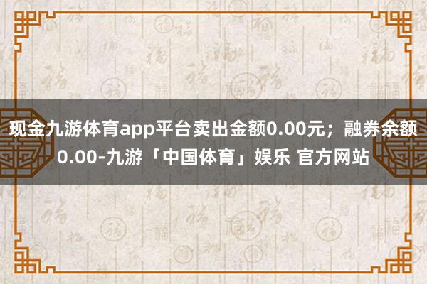 现金九游体育app平台卖出金额0.00元；融券余额0.00-九游「中国体育」娱乐 官方网站