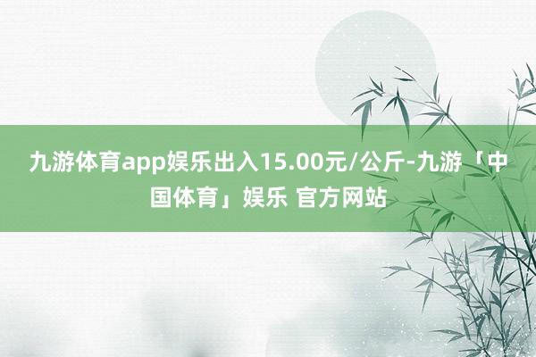 九游体育app娱乐出入15.00元/公斤-九游「中国体育」娱乐 官方网站