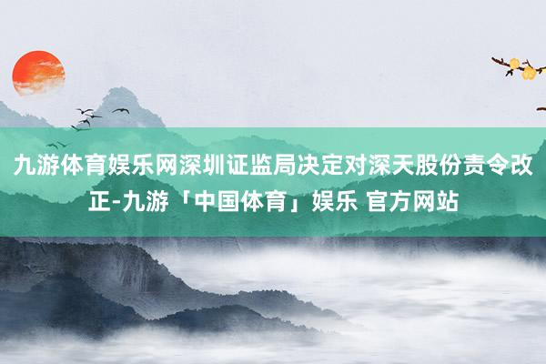 九游体育娱乐网深圳证监局决定对深天股份责令改正-九游「中国体育」娱乐 官方网站