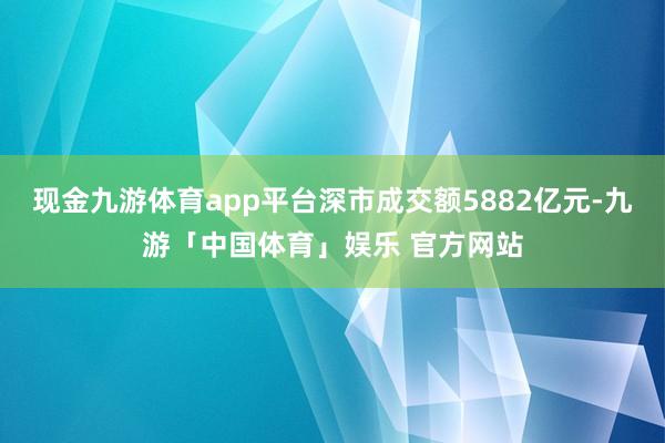 现金九游体育app平台深市成交额5882亿元-九游「中国体育」娱乐 官方网站