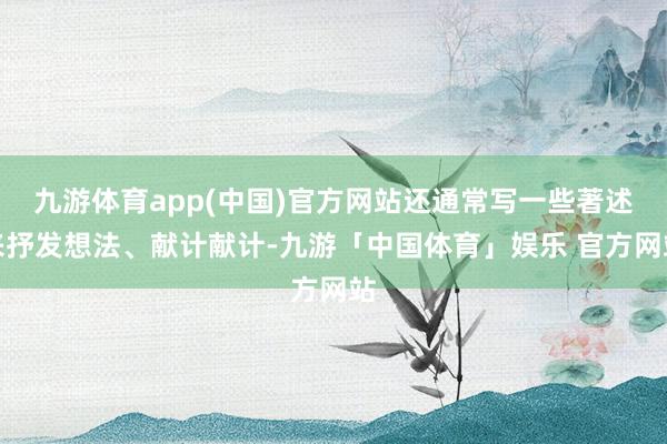 九游体育app(中国)官方网站还通常写一些著述来抒发想法、献计献计-九游「中国体育」娱乐 官方网站