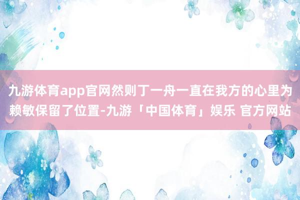 九游体育app官网然则丁一舟一直在我方的心里为赖敏保留了位置-九游「中国体育」娱乐 官方网站