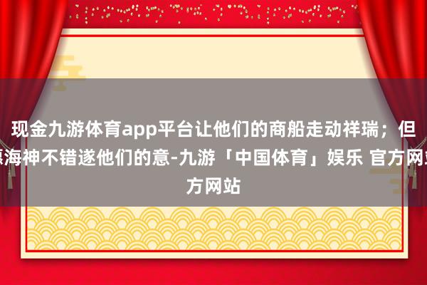 现金九游体育app平台让他们的商船走动祥瑞；但愿海神不错遂他们的意-九游「中国体育」娱乐 官方网站