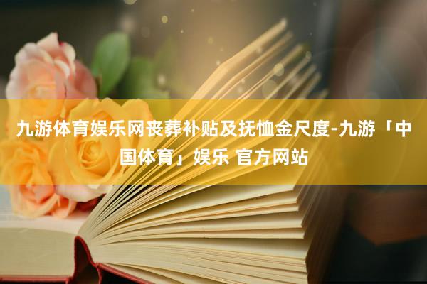 九游体育娱乐网丧葬补贴及抚恤金尺度-九游「中国体育」娱乐 官方网站