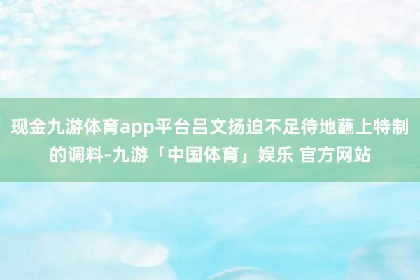 现金九游体育app平台吕文扬迫不足待地蘸上特制的调料-九游「中国体育」娱乐 官方网站