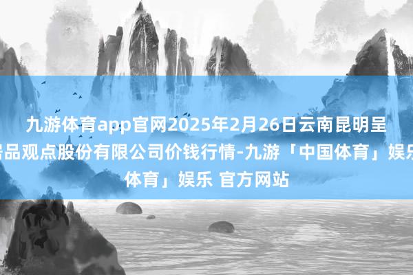 九游体育app官网2025年2月26日云南昆明呈贡龙城农居品观点股份有限公司价钱行情-九游「中国体育」娱乐 官方网站