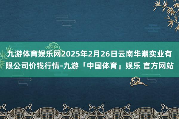 九游体育娱乐网2025年2月26日云南华潮实业有限公司价钱行情-九游「中国体育」娱乐 官方网站