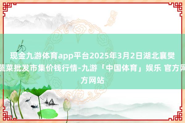 现金九游体育app平台2025年3月2日湖北襄樊市蔬菜批发市集价钱行情-九游「中国体育」娱乐 官方网站