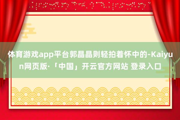 体育游戏app平台郭晶晶则轻拍着怀中的-Kaiyun网页版·「中国」开云官方网站 登录入口
