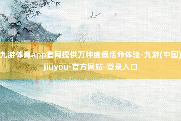 九游体育app官网提供万种度假活命体验-九游(中国)jiuyou·官方网站-登录入口