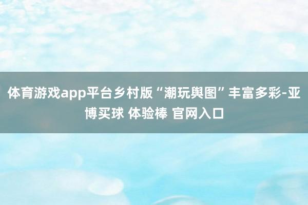 体育游戏app平台乡村版“潮玩舆图”丰富多彩-亚博买球 体验棒 官网入口