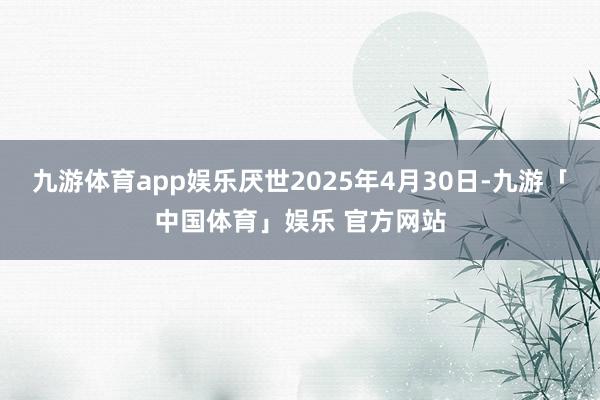 九游体育app娱乐厌世2025年4月30日-九游「中国体育」娱乐 官方网站