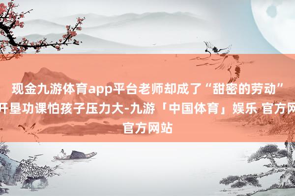 现金九游体育app平台老师却成了“甜密的劳动”：开垦功课怕孩子压力大-九游「中国体育」娱乐 官方网站