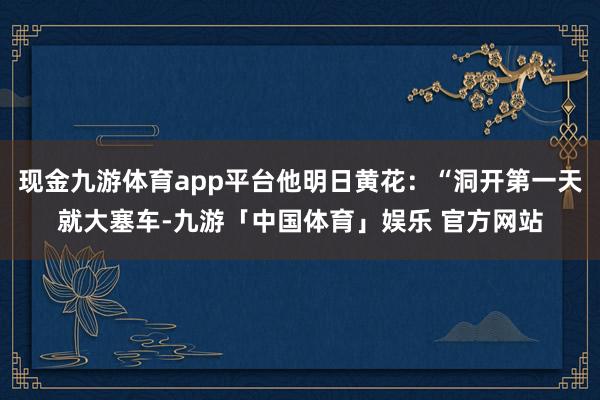 现金九游体育app平台他明日黄花：“洞开第一天就大塞车-九游「中国体育」娱乐 官方网站